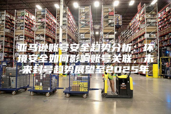 亚马逊账号安全趋势分析：环境安全如何影响账号关联，未来封号趋势展望至2025年