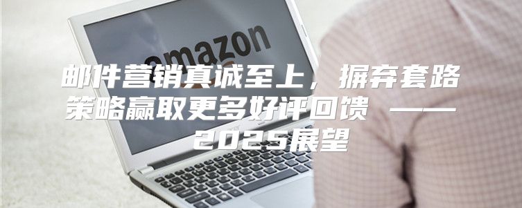 邮件营销真诚至上，摒弃套路策略赢取更多好评回馈 —— 2025展望