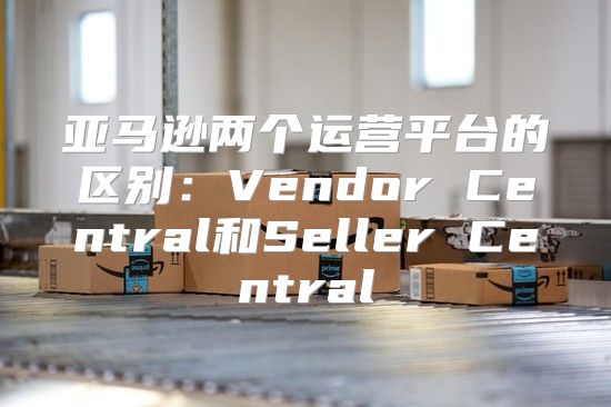 亚马逊两个运营平台的区别：Vendor Central和Seller Central