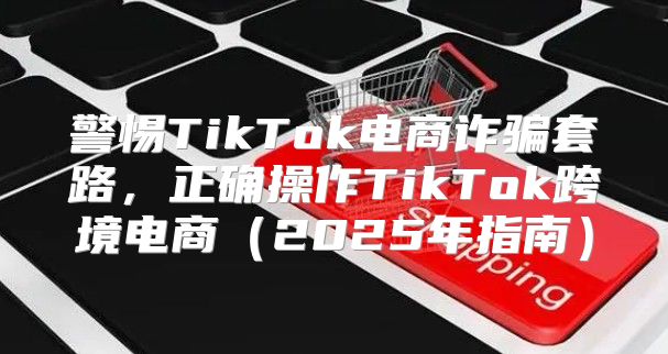警惕TikTok电商诈骗套路，正确操作TikTok跨境电商2025年指南