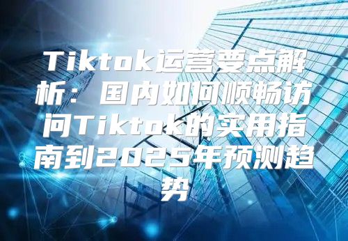 Tiktok运营要点解析：国内如何顺畅访问Tiktok的实用指南到2025年预测趋势