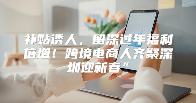 补贴诱人，留深过年福利倍增！跨境电商人齐聚深圳迎新春”