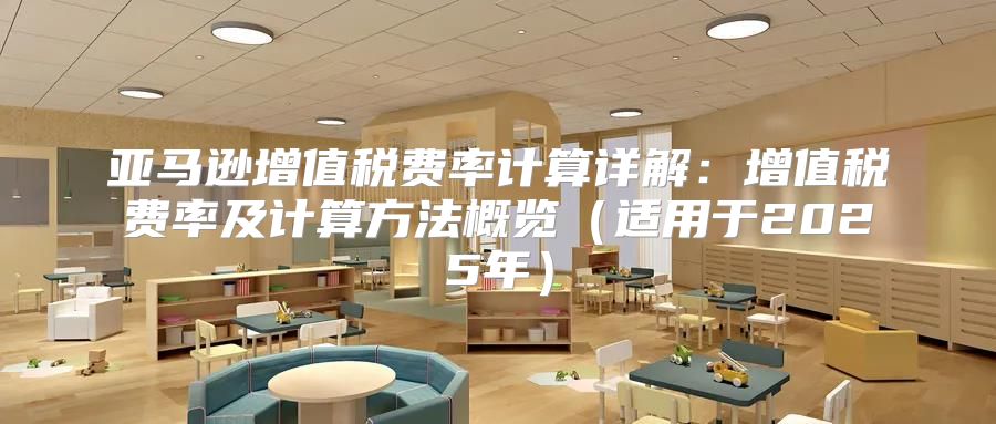 亚马逊增值税费率计算详解：增值税费率及计算方法概览适用于2025年