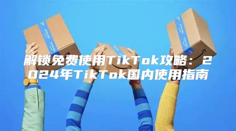 解锁免费使用TikTok攻略：2025年TikTok国内使用指南