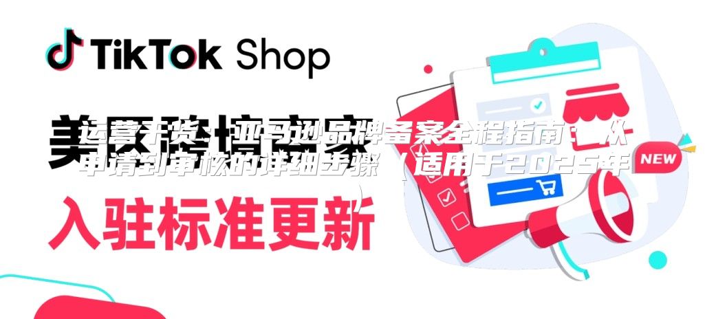 运营干货：亚马逊品牌备案全程指南：从申请到审核的详细步骤适用于2025年