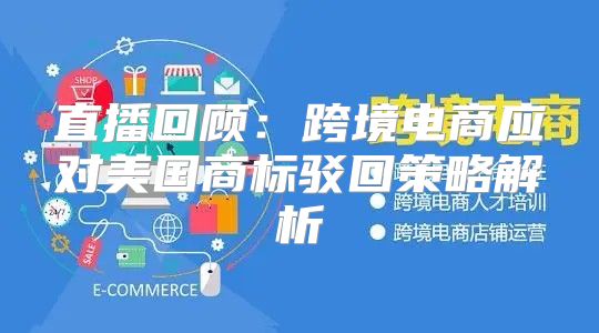直播回顾：跨境电商应对美国商标驳回策略解析