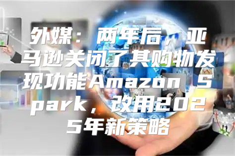 外媒：两年后，亚马逊关闭了其购物发现功能Amazon Spark，改用2025年新策略