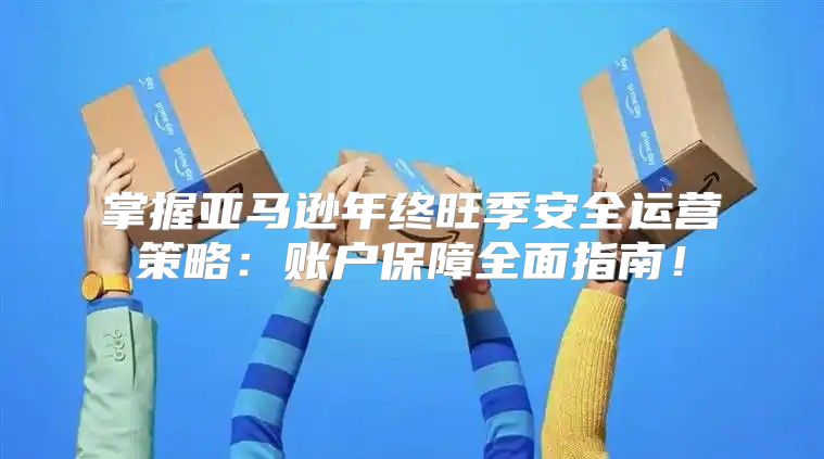 掌握亚马逊年终旺季安全运营策略：账户保障全面指南！