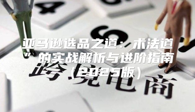 亚马逊选品之道：术法道”的实战解析与进阶指南2025版