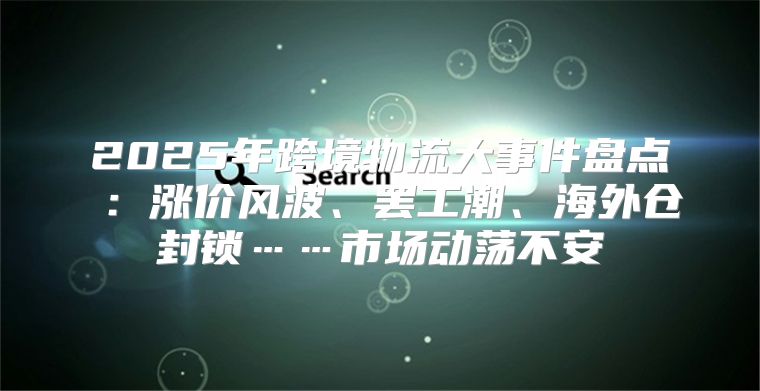 2025年跨境物流大事件盘点⑥：涨价风波、罢工潮、海外仓封锁……市场动荡不安