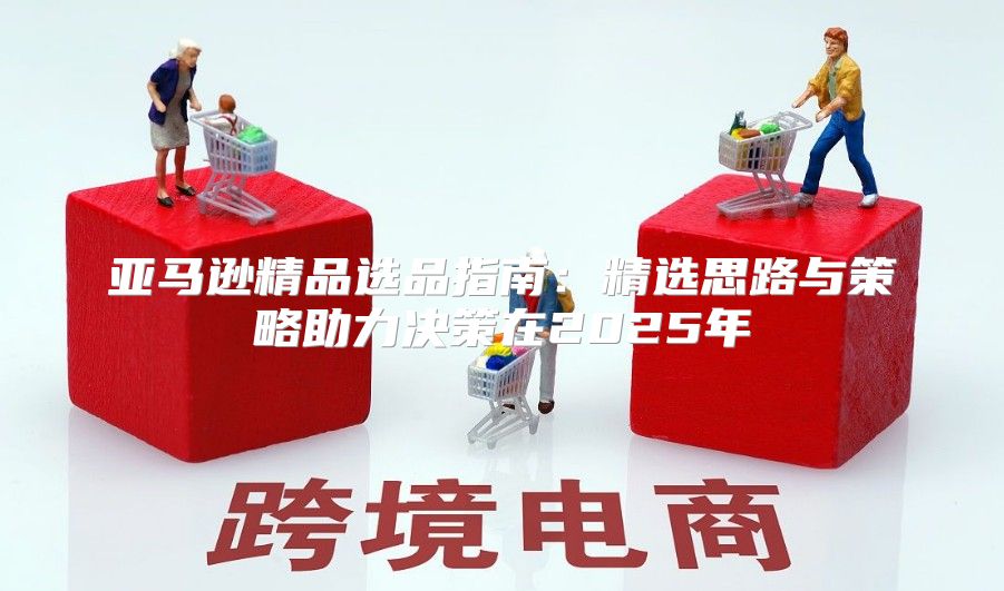 亚马逊精品选品指南：精选思路与策略助力决策在2025年