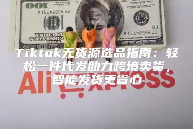 Tiktok无货源选品指南：轻松一件代发助力跨境卖货，智能发货更省心