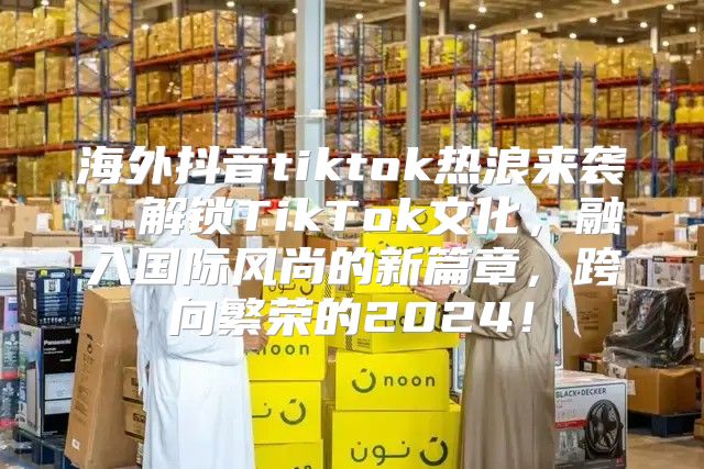 海外抖音tiktok热浪来袭：解锁TikTok文化，融入国际风尚的新篇章，跨向繁荣的2025！