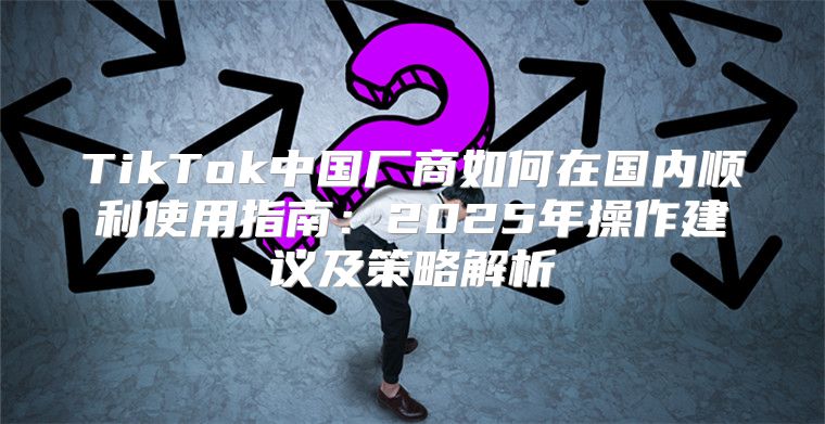TikTok中国厂商如何在国内顺利使用指南：2025年操作建议及策略解析