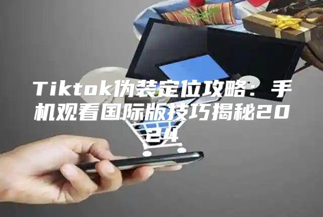 Tiktok伪装定位攻略：手机观看国际版技巧揭秘2025