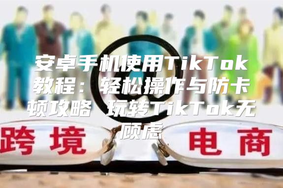 安卓手机使用TikTok教程：轻松操作与防卡顿攻略 玩转TikTok无顾虑