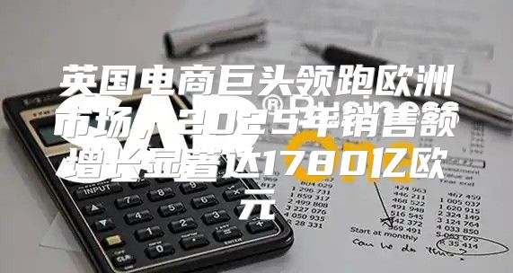 英国电商巨头领跑欧洲市场，2025年销售额增长显著达1780亿欧元