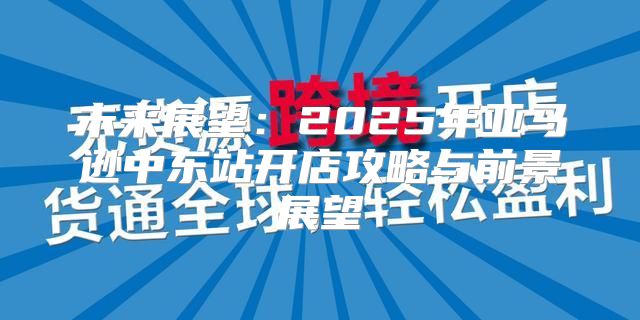 未来展望：2025年亚马逊中东站开店攻略与前景展望
