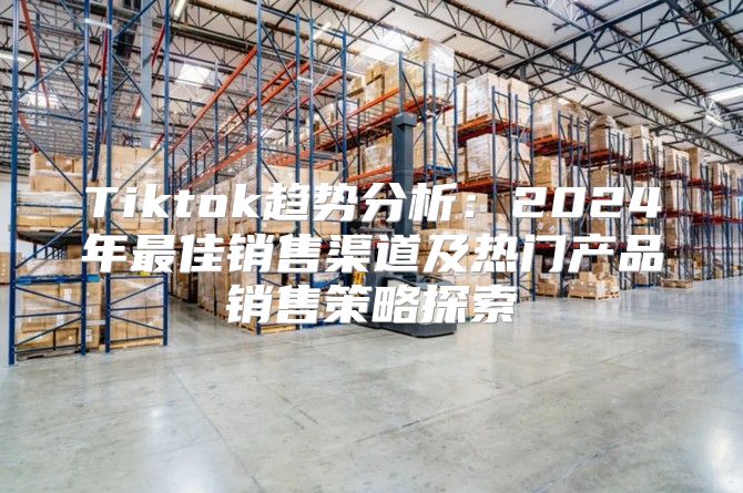 Tiktok趋势分析：2025年最佳销售渠道及热门产品销售策略探索