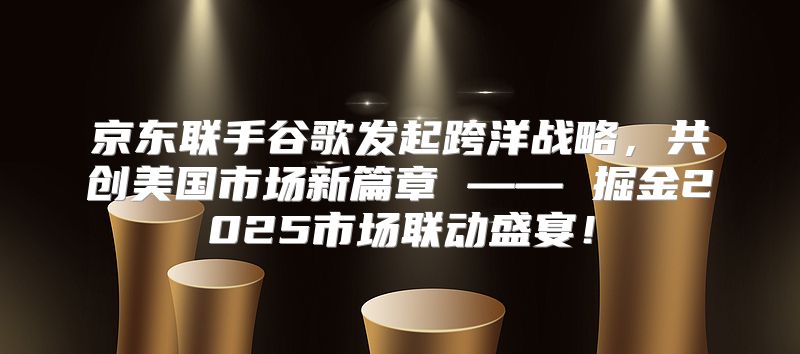京东联手谷歌发起跨洋战略，共创美国市场新篇章 —— 掘金2025市场联动盛宴！