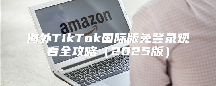 海外TikTok国际版免登录观看全攻略2025版