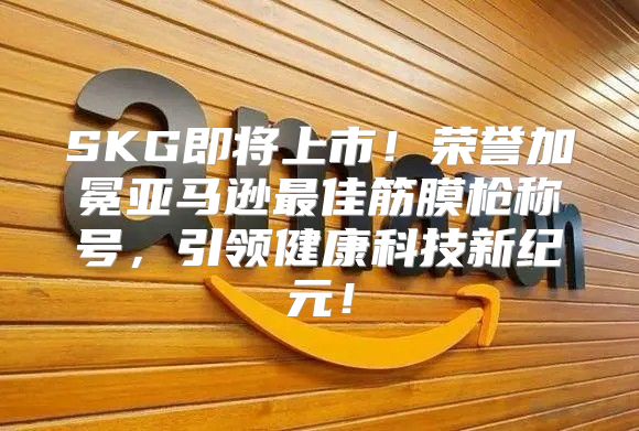 SKG即将上市！荣誉加冕亚马逊最佳筋膜枪称号，引领健康科技新纪元！