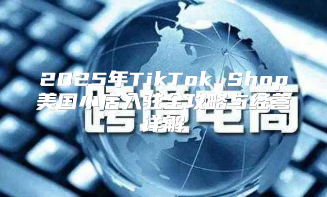 2025年TikTok Shop美国小店入驻全攻略与经营详解