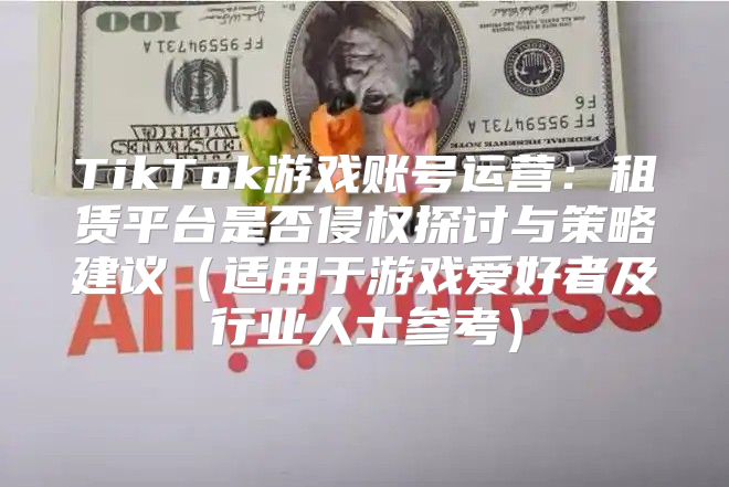 TikTok游戏账号运营：租赁平台是否侵权探讨与策略建议适用于游戏爱好者及行业人士参考