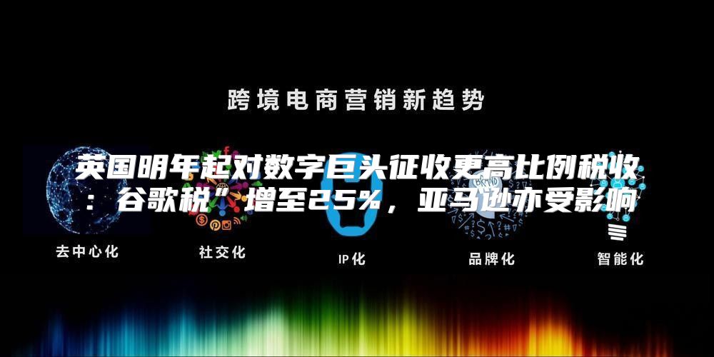英国明年起对数字巨头征收更高比例税收：谷歌税”增至25%，亚马逊亦受影响