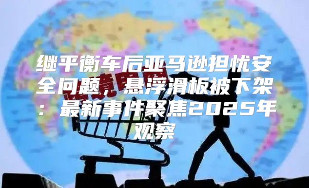 继平衡车后亚马逊担忧安全问题，悬浮滑板被下架：最新事件聚焦2025年观察