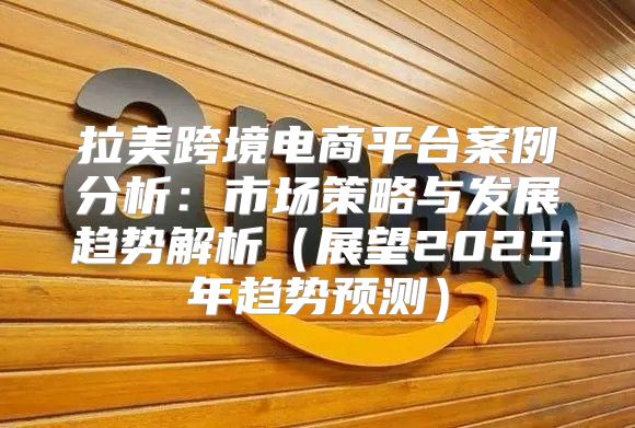 拉美跨境电商平台案例分析：市场策略与发展趋势解析展望2025年趋势预测