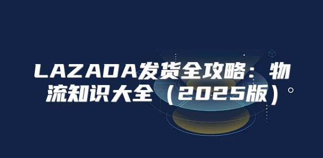 LAZADA发货全攻略：物流知识大全2025版