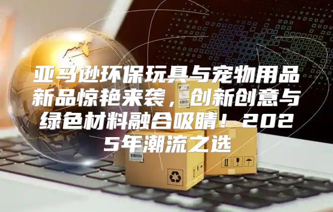 亚马逊环保玩具与宠物用品新品惊艳来袭，创新创意与绿色材料融合吸睛！2025年潮流之选
