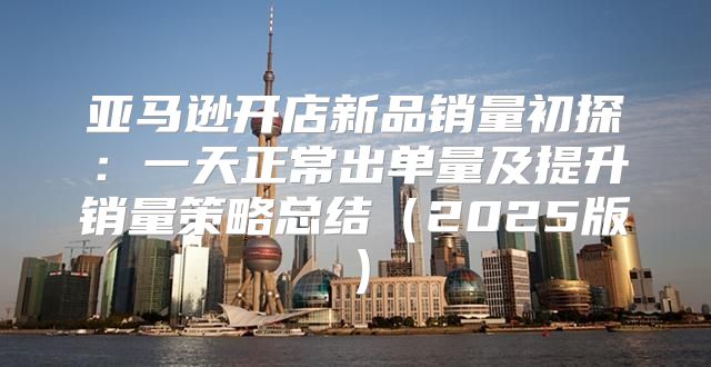 亚马逊开店新品销量初探：一天正常出单量及提升销量策略总结2025版