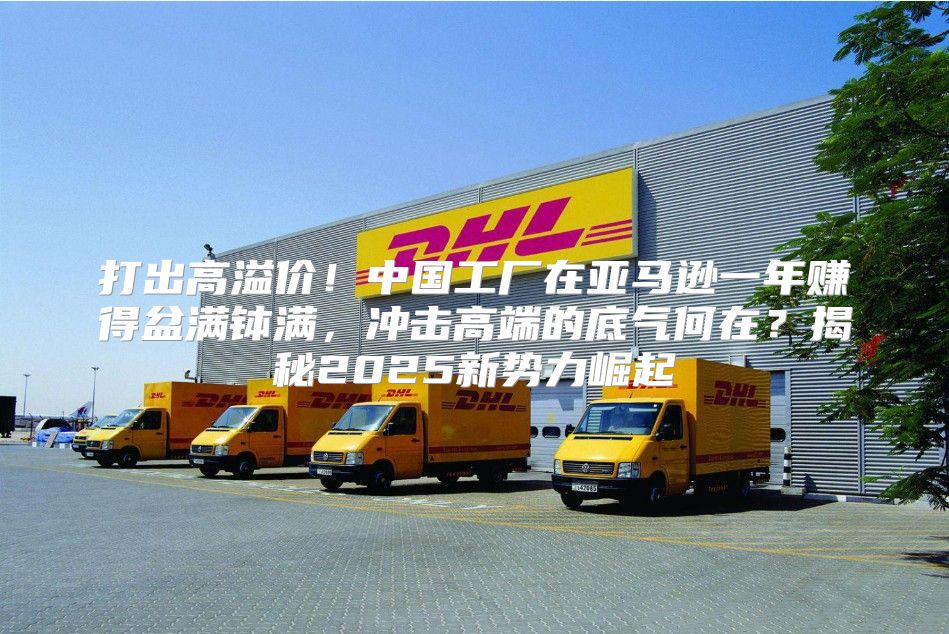 打出高溢价！中国工厂在亚马逊一年赚得盆满钵满，冲击高端的底气何在？揭秘2025新势力崛起