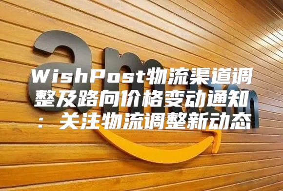 WishPost物流渠道调整及路向价格变动通知：关注物流调整新动态