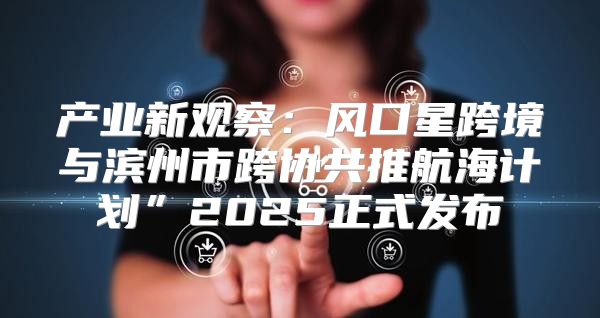 产业新观察：风口星跨境与滨州市跨协共推航海计划”2025正式发布