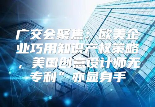 广交会聚焦：欧美企业巧用知识产权策略，美国创意设计师无专利”亦显身手