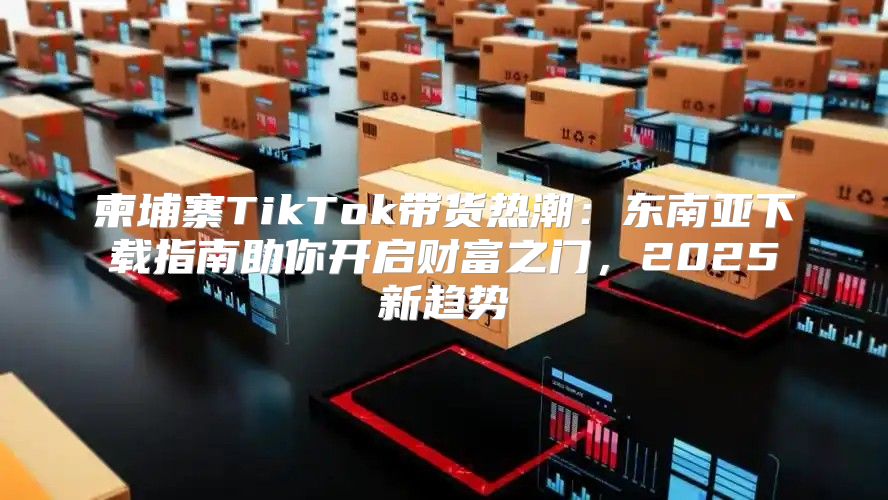 柬埔寨TikTok带货热潮：东南亚下载指南助你开启财富之门，2025新趋势