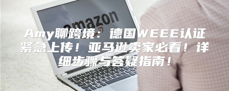 Amy聊跨境：德国WEEE认证紧急上传！亚马逊卖家必看！详细步骤与答疑指南！