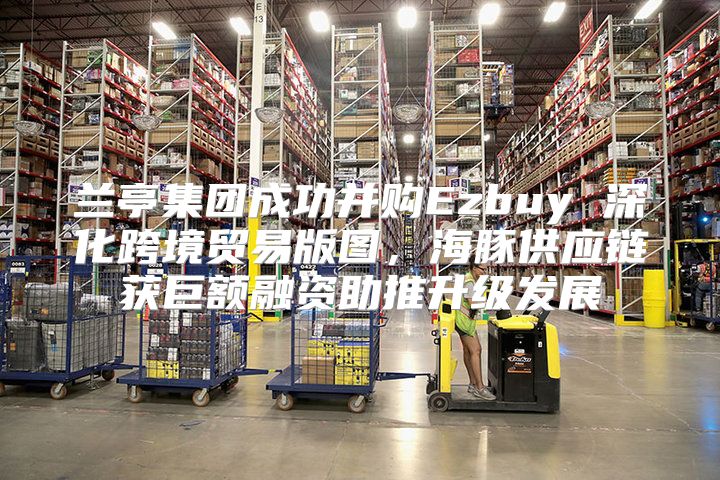 兰亭集团成功并购Ezbuy 深化跨境贸易版图，海豚供应链获巨额融资助推升级发展