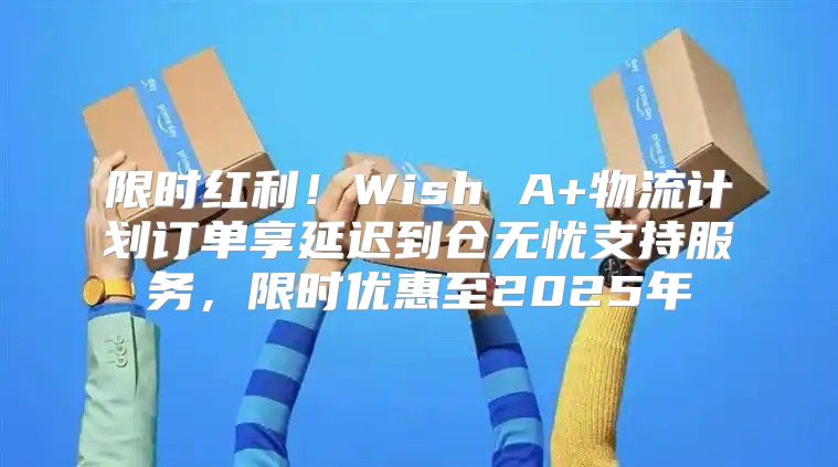 限时红利！Wish A+物流计划订单享延迟到仓无忧支持服务，限时优惠至2025年