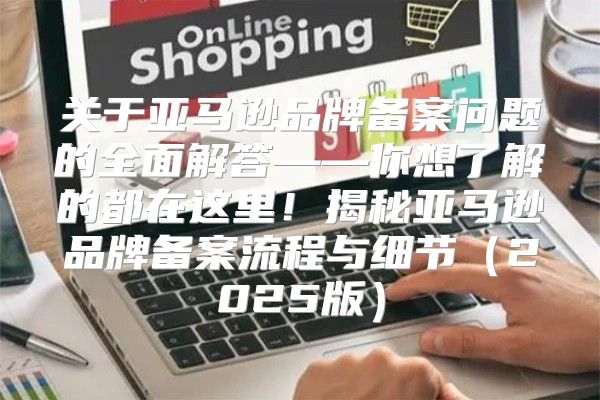 关于亚马逊品牌备案问题的全面解答——你想了解的都在这里！揭秘亚马逊品牌备案流程与细节2025版