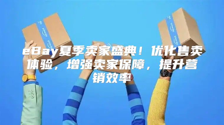 eBay夏季卖家盛典！优化售卖体验，增强卖家保障，提升营销效率