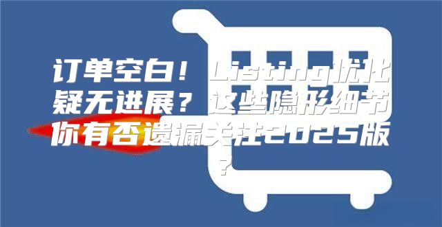 订单空白！Listing优化疑无进展？这些隐形细节你有否遗漏关注2025版？