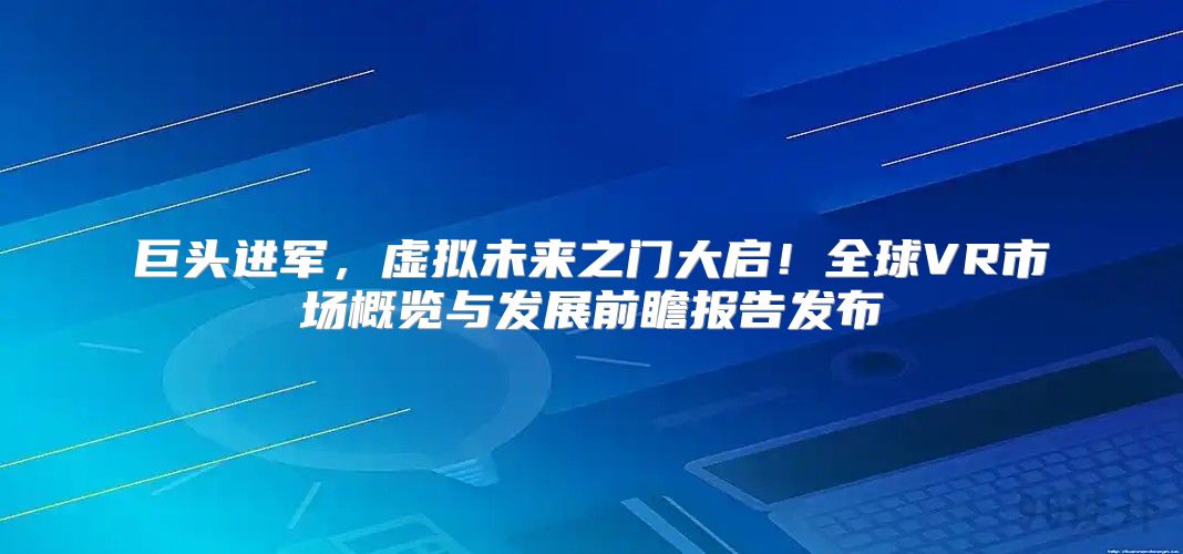 巨头进军，虚拟未来之门大启！全球VR市场概览与发展前瞻报告发布