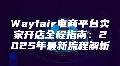 Wayfair电商平台卖家开店全程指南：2025年最新流程解析