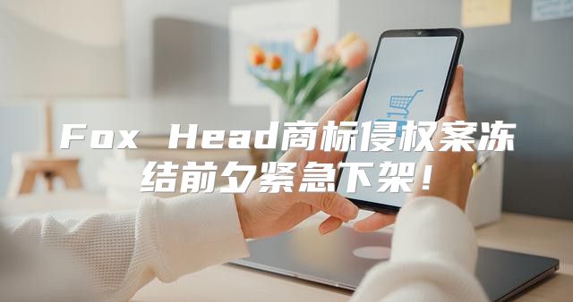 Fox Head商标侵权案冻结前夕紧急下架！