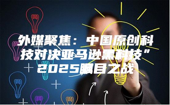 外媒聚焦：中国原创科技对决亚马逊黑科技”2025瞩目之战