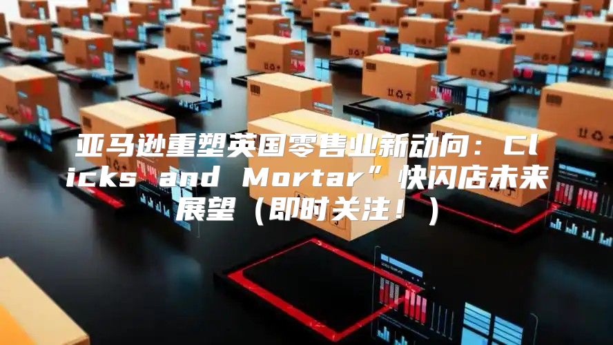 亚马逊重塑英国零售业新动向：Clicks and Mortar”快闪店未来展望即时关注！